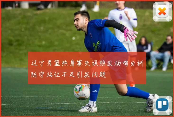 辽宁男篮热身赛失误频发杨鸣分析防守站位不足引发问题